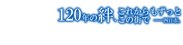 120年の絆、これからもずっとこの街で -四日市-