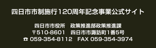 四日市市制施行120周年記念事業公式サイト 四日市市役所　政策推進部政策推進課 〒510-8601　四日市市諏訪町1番5号 TEL059-354-8112　FAX059-354-3974