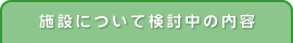 施設について検討中の内容