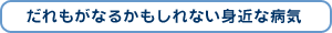 だれもがなるかもしれない身近な病気