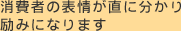 消費者の表情が直に分かり励みになります