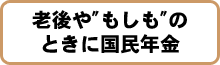 老後や”もしも“のときに国民年金