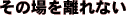 その場を離れない