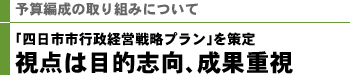予算編成の取り組みについて 「四日市市行政経営戦略プラン」を策定 視点は目的志向、成果重視