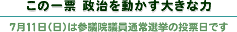 この一票政治を動かす大きな力 7月11日(日)は参議院議員通常選挙の投票日です