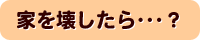 家を壊したら・・・?