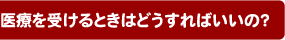 医療を受けるときはどうすればいいの?