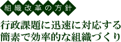 組織改革の方針 行政課題に迅速に対応する簡素で効率的な組織づくり