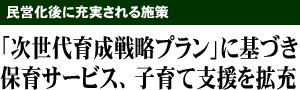 民営化後に充実される施策 「次世代育成戦略プラン」に基づき保育サービス、子育て支援を拡充