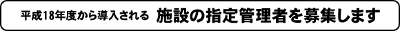 平成18年度から導入される施設の指定管理者を募集します