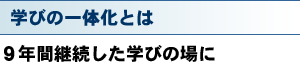 学びの一体化とは 9年間継続した学びの場に