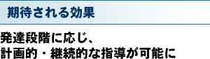 期待される効果 発達段階に応じ、計画的・継続的な指導が可能に