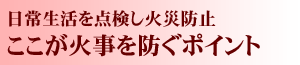 日常生活を点検し火災防止ここが火事を防ぐポイント