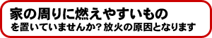 家の周りに燃えやすいものを置いていませんか?放火の原因となります