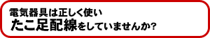 電気器具は正しく使いたこ足配線をしていませんか?