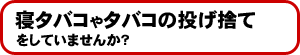 寝タバコやタバコの投げ捨てをしていませんか?