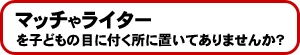 マッチやライターを子どもの目に付く所に置いてありませんか?