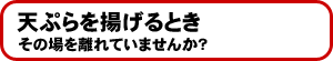 天ぷらを揚げるときその場を離れていませんか?