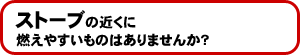ストーブの近くに燃えやすいものはありませんか?