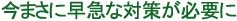 今まさに早急な対策が必要に