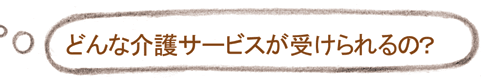 どんな介護サービスが受けられるの?