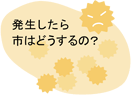 発生したら市はどうするの?