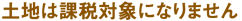 土地は課税対象になりません