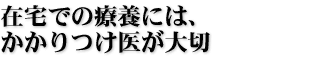 在宅での療養には、かかりつけ医が大切