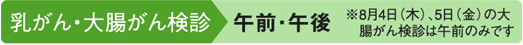 乳がん・大腸がん検診 午前・午後 ※8月4日(木)・5日(金)の大腸がん検診は午前のみです