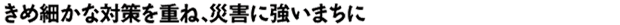 きめ細かな対策を重ね、災害に強いまちに