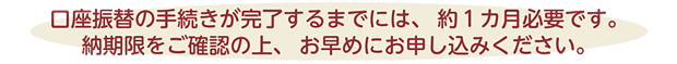 口座振替の手続きが完了するまでには、約1ヵ月必要です。納期限をご確認の上、お早めにお申し込みください。
