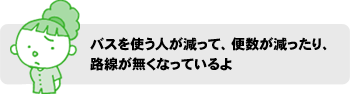 バスを使う人が減って、便数が減ったり、路線が無くなっているよ