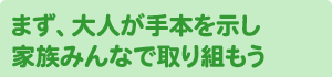 まず、大人が手本を示し家族みんなで取り組もう
