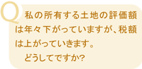 Q:私の所有する土地の評価額は年々下がっていますが、税額は上がっていきます。