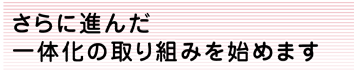 さらに進んだ一体化の取り組みを始めます