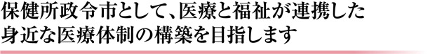 保健所政令市として、医療と福祉が連携した身近な医療体制の構築を目指します