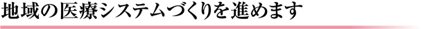 地域の医療システムづくりを進めます