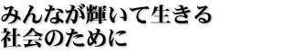 みんなが輝いて生きる社会のために