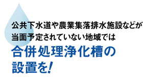 公共下水道や農業集落排水施設などが当面予定されていない地域では合併処理浄化槽の設置を!