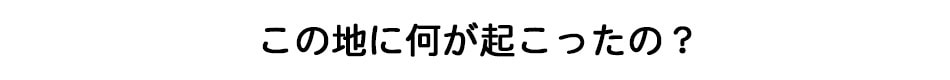 この地に何が起こったの？
