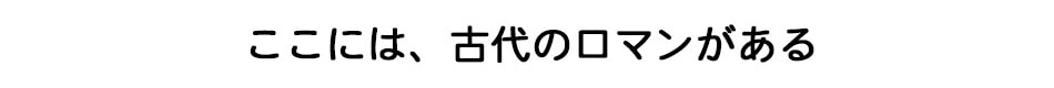 ここには、古代のロマンがある