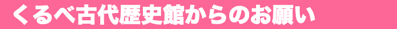 くるべ古代歴史館からのお願い