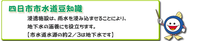 四日市市水道豆知識
浸透施設は、雨水を浸み込ませることにより、
地下水の涵養にも役立ちます。
【市水道水源の約2/3は地下水です】 四日市市水道豆知識
浸透施設は、雨水を浸み込ませることにより、
地下水の涵養にも役立ちます。
【市水道水源の約2/3は地下水です】
